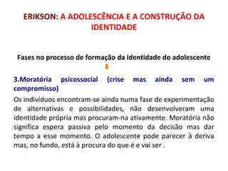 ERIKSON: A ADOLESCÊNCIA E A CONSTRUÇÃO DA 
IDENTIDADE 
Fases no processo de formação da identidade do adolescente 
3.Moratória psicossocial (crise mas ainda sem um 
compromisso) 
Os indivíduos encontram-se ainda numa fase de experimentação 
de alternativas e possibilidades, não desenvolveram uma 
identidade própria mas procuram-na ativamente. Moratória não 
significa espera passiva pelo momento da decisão mas dar 
tempo a esse momento. O adolescente pode parecer à deriva 
mas, no fundo, está à procura do que é e vai ser . 
 