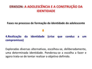 ERIKSON: A ADOLESCÊNCIA E A CONSTRUÇÃO DA 
IDENTIDADE 
Fases no processo de formação da identidade do adolescente 
4.Realização da identidade (crise que conduz a um 
compromisso) 
Exploradas diversas alternativas, escolheu-se, deliberadamente, 
uma determinada identidade. Ponderou-se a escolha a fazer e 
agora trata-se de tentar realizar o objetivo definido. 
 