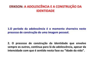 ERIKSON: A ADOLESCÊNCIA E A CONSTRUÇÃO DA 
IDENTIDADE 
1.O período da adolescência é o momento charneira neste 
processo de construção de uma imagem pessoal. 
2. O processo de construção da identidade que envolve 
sempre os outros, continua para lá da adolescência, apesar da 
intensidade com que é sentido nesta fase ou “idade da vida”. 
