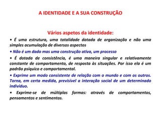 A IDENTIDADE E A SUA CONSTRUÇÃO 
Vários aspetos da identidade: 
• É uma estrutura, uma totalidade dotada de organização e não uma 
simples acumulação de diversos aspectos 
• Não é um dado mas uma construção ativa, um processo 
• É dotada de consistência, é uma maneira singular e relativamente 
constante de comportamento, de resposta às situações. Por isso ela é um 
padrão psíquico e comportamental. 
• Exprime um modo consistente de relação com o mundo e com os outros. 
Torna, em certa medida, previsível a interação social de um determinado 
indivíduo. 
• Exprime-se de múltiplas formas: através de comportamentos, 
pensamentos e sentimentos. 
 