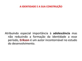 A IDENTIDADE E A SUA CONSTRUÇÃO 
Atribuindo especial importância à adolescência mas 
não reduzindo a formação da identidade a esse 
período, Erikson é um autor incontornável no estudo 
do desenvolvimento. 
 