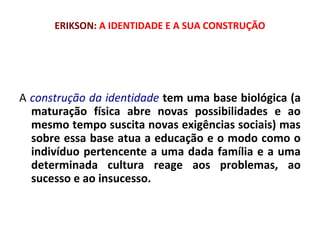 ERIKSON: A IDENTIDADE E A SUA CONSTRUÇÃO 
A construção da identidade tem uma base biológica (a 
maturação física abre novas possibilidades e ao 
mesmo tempo suscita novas exigências sociais) mas 
sobre essa base atua a educação e o modo como o 
indivíduo pertencente a uma dada família e a uma 
determinada cultura reage aos problemas, ao 
sucesso e ao insucesso. 
 
