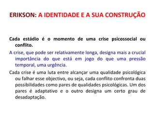 ERIKSON: A IDENTIDADE E A SUA CONSTRUÇÃO 
Cada estádio é o momento de uma crise psicossocial ou 
conflito. 
A crise, que pode ser relativamente longa, designa mais a crucial 
importância do que está em jogo do que uma pressão 
temporal, uma urgência. 
Cada crise é uma luta entre alcançar uma qualidade psicológica 
ou falhar esse objectivo, ou seja, cada conflito confronta duas 
possibilidades como pares de qualidades psicológicas. Um dos 
pares é adaptativo e o outro designa um certo grau de 
desadaptação. 
 