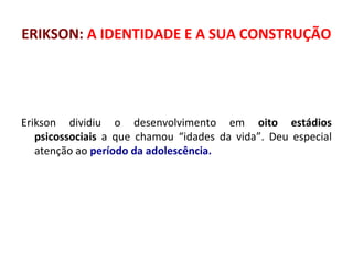 ERIKSON: A IDENTIDADE E A SUA CONSTRUÇÃO 
Erikson dividiu o desenvolvimento em oito estádios 
psicossociais a que chamou “idades da vida”. Deu especial 
atenção ao período da adolescência. 
 