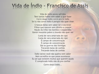 Vida de índio povos sofridos
Tem tantos índios sem saber o que fazer
Corre daqui índio corre pra lá índio
Se tu não corre índio é porque não quer viver
Crianças belas sem saber ler e escrever
Filhos que nascem sem direito a crescer
Nação da tribo tão bonitos e esquecidos
Gente inocente pobre o mundo não quer ver
Cama de vara amarrada de cipó
Cama de vara amarrada de cipó
É campo de concentração
É campo de concentração
São as guerras das formigas
Trocando balas de canhão
Trocando balas de canhão
Índio talvez você não queira nem saber
Nem acredita no que possa acontecer
Eu sei que existem muitos que querem ajuda
É complicado índio não dá pra confiar
Corre daqui índio...
 