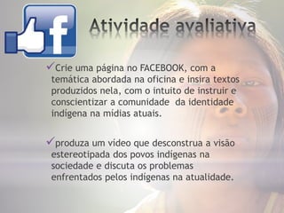 Crie uma página no FACEBOOK, com a
temática abordada na oficina e insira textos
produzidos nela, com o intuito de instruir e
conscientizar a comunidade da identidade
indígena na mídias atuais.
produza um vídeo que desconstrua a visão
estereotipada dos povos indígenas na
sociedade e discuta os problemas
enfrentados pelos indígenas na atualidade.
 