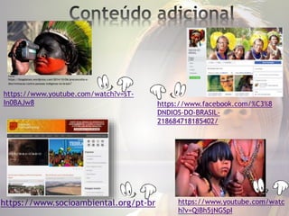 https://www.socioambiental.org/pt-br
https://www.facebook.com/%C3%8
DNDIOS-DO-BRASIL-
218684718185402/
https://www.youtube.com/watch?v=sT-
In0BAJw8
https://www.youtube.com/watc
h?v=QiBh5jNGSpI
Fonte:
https://blogdaines.wordpress.com/2014/10/06/preconceito-e-
discriminacao-contra-pessoas-indigenas-no-brasil/
 