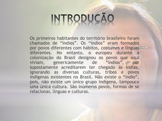 Os primeiros habitantes do território brasileiro foram
chamados de “índios”. Os “índios” eram formados
por povos diferentes com hábitos, costumes e línguas
diferentes. No entanto, o europeu durante a
colonização do Brasil designou os povos que aqui
viviam, genericamente de “índios”, por
supostamente acreditarem ter chegado às Índias,
ignorando as diversas culturas, tribos e povos
indígenas existentes no Brasil. Não existe o “índio”,
pois, não existe um único grupo indígena, tampouco
uma única cultura. São inúmeros povos, formas de se
relacionar, línguas e culturas.
 