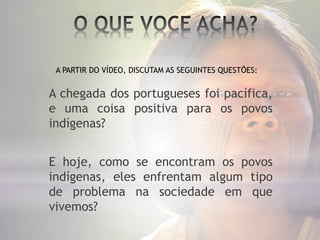 A chegada dos portugueses foi pacífica,
e uma coisa positiva para os povos
indígenas?
E hoje, como se encontram os povos
indígenas, eles enfrentam algum tipo
de problema na sociedade em que
vivemos?
A PARTIR DO VÍDEO, DISCUTAM AS SEGUINTES QUESTÕES:
 