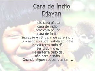 Índio cara pálida,
cara de índio.
Índio cara pálida,
cara de índio.
Sua ação é válida, meu caro índio.
Sua ação é válida, válida ao índio.
Nessa terra tudo dá,
terra de índio.
Nessa terra tudo dá,
não para o índio.
Quando alguém puder plantar,...
 