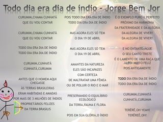 CURUMIM,CHAMA CUNHATÃ
QUE EU VOU CONTAR
CURUMIM,CHAMA CUNHATÃ
QUE EU VOU CONTAR
TODO DIA ERA DIA DE ÍNDIO
TODO DIA ERA DIA DE ÍNDIO
CURUMIM,CUNHATÃ
CUNHATÃ,CURUMIM
ANTES QUE O HOMEM AQUI
CHEGASSE
ÀS TERRAS BRASILEIRAS
ERAM HABITADAS E AMADAS
POR MAIS DE 3 MILHÕES DE ÍNDIOS
PROPRIETÁRIOS FELIZES
DA TERRA BRASILIS
POIS TODO DIA ERA DIA DE ÍNDIO
TODO DIA ERA DIA DE ÍNDIO
MAS AGORA ELES SÓ TEM
O DIA 19 DE ABRIL
MAS AGORA ELES SÓ TEM
O DIA 19 DE ABRIL
AMANTES DA NATUREZA
ELES SÃO INCAPAZES
COM CERTEZA
DE MALTRATAR UMA FÊMEA
OU DE POLUIR O RIO E O MAR
PRESERVANDO O EQUILÍBRIO
ECOLÓGICO
DA TERRA,FAUNA E FLORA
POIS EM SUA GLÓRIA,O ÍNDIO
É O EXEMPLO PURO E PERFEITO
PRÓXIMO DA HARMONIA
DA FRATERNIDADE E DA ALEGRIA
DA ALEGRIA DE VIVER!
DA ALEGRIA DE VIVER!
E NO ENTANTO,HOJE
O SEU CANTO TRISTE
É O LAMENTO DE UMA RAÇA QUE
JÁ FOI MUITO FELIZ
POIS ANTIGAMENTE
TODO DIA ERA DIA DE ÍNDIO
TODO DIA ERA DIA DE ÍNDIO
CURUMIM,CUNHATÃ
CUNHATÃ,CURUMIM
TERÊRÊ,OH YEAH!
TERÊREÊ,OH!
 