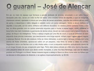 Em pé, no meio do espaço que formava a grande abóbada de árvores, encostado a um velho tronco
decepado pelo raio, via-se um índio na flor da idade. Uma simples túnica de algodão, a que os indígenas
chamavam aimará, apertada à cintura por uma faixa de penas escarlates, caía-lhe dos ombros até ao meio
da perna, e desenhava o talhe delgado e esbelto como um junco selvagem. Sobre a alvura diáfana do
algodão, a sua pele, cor do cobre, brilhava com reflexos dourados; os cabelos pretos cortados rentes, a tez
lisa, os olhos grandes com os cantos exteriores erguidos para a fronte; a pupila negra, móbil, cintilante; a
boca forte mas bem modelada e guarnecida de dentes alvos, davam ao rosto pouco oval a beleza inculta da
graça, da força e da inteligência. Tinha a cabeça cingida por uma fita de couro, à qual se prendiam do lado
esquerdo duas plumas matizadas, que descrevendo uma longa espiral, vinham rogar com as pontas negras
o pescoço flexível. Era de alta estatura; tinha as mãos delicadas; a perna ágil e nervosa, ornada com uma
axorca de frutos amarelos, apoiava-se sobre um pé pequeno, mas firme no andar e veloz na corrida.
Segurava o arco e as flechas com a mão direita calda, e com a esquerda mantinha verticalmente diante de
si um longo forcado de pau enegrecido pelo fogo. Perto dele estava atirada ao chão uma clavina tauxiada,
uma pequena bolsa de couro que devia conter munições, e uma rica faca flamenga, cujo uso foi depois
proibido em Portugal e no Brasil. Nesse instante erguia a cabeça e fitava os olhos numa sebe de folhas que
se elevava a vinte passos de distancia, e se agitava imperceptivelmente. (p 38-39)
 