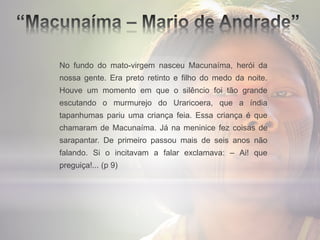 No fundo do mato-virgem nasceu Macunaíma, herói da
nossa gente. Era preto retinto e filho do medo da noite.
Houve um momento em que o silêncio foi tão grande
escutando o murmurejo do Uraricoera, que a índia
tapanhumas pariu uma criança feia. Essa criança é que
chamaram de Macunaíma. Já na meninice fez coisas de
sarapantar. De primeiro passou mais de seis anos não
falando. Si o incitavam a falar exclamava: – Ai! que
preguiça!... (p 9)
 