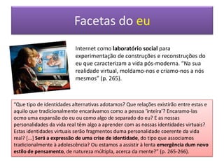 Duas estéticas, dois discursos“A vida real é só mais uma janela e normalmente não é a que mais me agrada” (p.18). “[...] as janelas tornaram-se uma poderosa metáfora para pensar no eu como um sistema múltiplo e fragmentado. O eu já não se limita a desempenhar diferentes papeis em cenários e momentos diferentes [...]. A prática vivida nas janelas é a dum eu descentrado que existe em muitos mundos e desempenha muitos papeis ao mesmo tempo” (p.18).