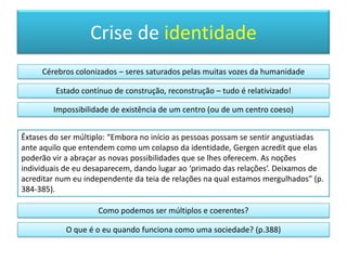 Facetas do eu“O advento desse discurso utópico em torno da descentralização coincidiu com a crescente fragmentação da sociedade em que vivemos. Muitas das instituições que  costumavam reunir as pessoas – a rua principal duma localidade, a sede dum sindicato, uma associação de munícipes – já não cumprem a função de outrora. Muitas pessoas passam a maior parte do dia sozinhas, diante do ecrãduma televisão ou dum computador. Ao mesmo tempo, como seres sociais que somos, estamos a tentar (nas palavras de McLuhan) retribalizar-nos. E, nesse processo, o computador desempenha um papel central” (p. 262).fragmentaçãoflexibilidademultiplicidadeheterogeneidadedescentralização
