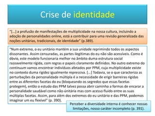 O ego é uma ilusão!“Uma das contribuições mais revolucionárias de Freud foi ter proposto umavisão radicalmente descentrada do eu, mas a sua mensagem foi várias vezes obscurecida por alguns de seus seguidores, que insistiam em atribuir ao ego uma autoridade executiva superior no governo do eu. Todavia, estas tendências recentralizadoras foram por sua vez questionadas periodicamente por membros do próprio movimento psicanalítico. As ideiasjungianas sublinharam que o eu é o lugar de encontro de diversos arquétipos. A teoria das relações objectais referiu o modo como as coisas e as pessoas que povoam o mundo vêm viver dentro de nós. Mais recentemente, os pensadores pós-estruturalistas tentaram descentrar o ego duma forma ainda mais radical. Na obra de Jacques Lacan, por exemplo, os complexos encadeamentos de associações que constituem o significado para cada indivíduo não conduzem a qualquer instância final ou nuclear. Sob a bandeira de um regresso a Freud, Lacan insistia que o ego é uma ilusão. Com isto, ele estabelece a ponte entre a psicanálise e a tentativa pós-moderna de retratar o eu como um domínio discursivo, e não uma coisa real ou uma estrutura permanente da mente humana” (p. 263).