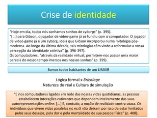 Facetas do euA rápida alternância entre diferentes identidades não era uma experiência facilmente acessível. Nem bem vista.“FORJAR” UMA IDENTIDADEMetáfora da solidez dos metais: valor central de uma identidade nuclear. Apesar dos diferentes papeis e máscaras sociais, a alternância ficada sob controle bastante apertado. Na era moderna: vigarista, bígamo, o travesti, a “personalidade desdobrada”, Dr. Jekyll e Mr. Hyde.A DESMARGINALIZAÇÃO DAS IDENTIDADES MÚLTIPLAS“Agora, na era pós-moderna, as identidades múltiplas perderam grande parte do seu caráter marginal. Muitas pessoas apreendem a identidade como um conjunto de papeis que podem ser misturados e acoplados” (p.265).