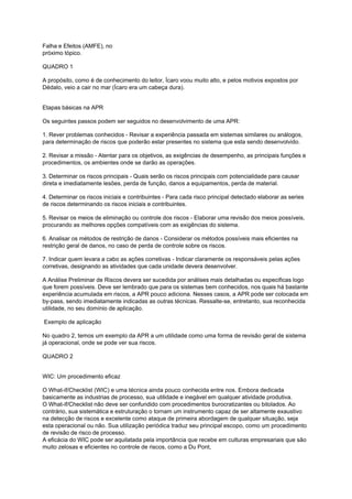 Falha e Efeitos (AMFE), no
próximo tópico.
QUADRO 1
A propósito, como é de conhecimento do leitor, Ícaro voou muito alto, e pelos motivos expostos por
Dédalo, veio a cair no mar (Ícaro era um cabeça dura).
Etapas básicas na APR
Os seguintes passos podem ser seguidos no desenvolvimento de uma APR:
1. Rever problemas conhecidos - Revisar a experiência passada em sistemas similares ou análogos,
para determinação de riscos que poderão estar presentes no sistema que esta sendo desenvolvido.
2. Revisar a missão - Atentar para os objetivos, as exigências de desempenho, as principais funções e
procedimentos, os ambientes onde se darão as operações.
3. Determinar os riscos principais - Quais serão os riscos principais com potencialidade para causar
direta e imediatamente lesões, perda de função, danos a equipamentos, perda de material.
4. Determinar os riscos iniciais e contribuintes - Para cada risco principal detectado elaborar as series
de riscos determinando os riscos iniciais e contribuintes.
5. Revisar os meios de eliminação ou controle dos riscos - Elaborar uma revisão dos meios possíveis,
procurando as melhores opções compatíveis com as exigências do sistema.
6. Analisar os métodos de restrição de danos - Considerar os métodos possíveis mais eficientes na
restrição geral de danos, no caso de perda de controle sobre os riscos.
7. Indicar quem levara a cabo as ações corretivas - Indicar claramente os responsáveis pelas ações
corretivas, designando as atividades que cada unidade devera desenvolver.
A Análise Preliminar de Riscos devera ser sucedida por análises mais detalhadas ou especificas logo
que forem possíveis. Deve ser lembrado que para os sistemas bem conhecidos, nos quais há bastante
experiência acumulada em riscos, a APR pouco adiciona. Nesses casos, a APR pode ser colocada em
by-pass, sendo imediatamente indicadas as outras técnicas. Ressalte-se, entretanto, sua reconhecida
utilidade, no seu domínio de aplicação.
Exemplo de aplicação
No quadro 2, temos um exemplo da APR a um utilidade como uma forma de revisão geral de sistema
já operacional, onde se pode ver sua riscos.
QUADRO 2
WIC: Um procedimento eficaz
O What-if/Checklist (WIC) e uma técnica ainda pouco conhecida entre nos. Embora dedicada
basicamente as industrias de processo, sua utilidade e inegável em qualquer atividade produtiva.
O What-if/Checklist não deve ser confundido com procedimentos burocratizantes ou bitolados. Ao
contrário, sua sistemática e estruturação o tornam um instrumento capaz de ser altamente exaustivo
na detecção de riscos e excelente como ataque de primeira abordagem de qualquer situação, seja
esta operacional ou não. Sua utilização periódica traduz seu principal escopo, como um procedimento
de revisão de risco de processo.
A eficácia do WIC pode ser aquilatada pela importância que recebe em culturas empresariais que são
muito zelosas e eficientes no controle de riscos, como a Du Pont,
 