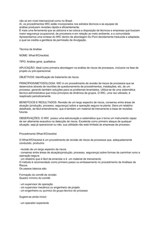 não só em nível internacional como no Brasil.
Aí, os procedimentos WIC estão incorporados nos estratos técnicos e as equipes de
análise produzem revisões rápida e eficientemente.
É mais uma ferramenta que se adiciona e se coloca a disposição de técnicos e empresas que buscam
maior segurança ocupacional, de processos e em relação ao melo ambiente, e a comunidade
Apresentamos uma síntese do WIC dentro da abordagem Du Pont devidamente traduzida e adaptada,
a qual se credita a gentileza de permissão de divulgação.
Técnica de Análise
NOME: What-If/Checklist.
TIPO: Análise geral, qualitativa.
APLICAÇÃO: Ideal como primeira abordagem na análise de riscos de processos, inclusive na fase de
projeto ou pré-operacional.
OBJETIVOS: Identificação de tratamento de riscos.
PRINCÍPIOS/METODOLOGIA: WIC é um procedimento de revisão de riscos de processos que se
desenvolve através de reuniões de questionamento de procedimentos, instalações, etc, de um
processo, gerando também soluções para os problemas levantados. Utiliza-se de uma sistemática
técnico-administrativa que inclui princípios de dinâmica de grupos. O WIC, uma vez utilizado, é
reaplicado periodicamente.
BENEFÍCIOS E RESULTADOS: Revisão de um largo espectro de riscos, consenso entre áreas de
atuação (produção, processo, segurança) sobre a operação segura na planta. Gera um relatório
detalhado, de fácil entendimento, que é também um material de treinamento e base de revisões
futuras.
OBSERVAÇÕES: O WIC possui uma estruturação e sistemática que o torna um instrumento capaz
de ser altamente exaustivo na detecção de riscos. Excelente como primeiro ataque de qualquer
situação, seja já operacional ou não, sua utilidade não está limitada às empresas de processo.
Procedimento What-lf/Checklist
O What-lf/Checkiist é um procedimento de revisão de riscos de processos que, adequadamente
conduzido, produzira:
· revisão de um largo espectro de riscos
· consenso entre áreas de atuação(produção, processo, segurança) sobre formas de caminhar rumo a
operação segura
· um relatório que é fácil de emendar e é um material de treinamento
O método é recomendado como primeiro passo ou embasamento no procedimento de Análises de
Riscos.
Os passos básicos são:
Formação do comitê de revisão
Quadro mínimo do comitê:
· um supervisor de operação
· um supervisor mecânico ou engenheiro de projeto
· um engenheiro ou químico do grupo técnico do processo
Sugere-se ainda incluir:
· um operador experiente
 