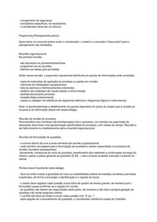 · o engenheiro de segurança
· consultores específicos, se necessários
· o coordenador deve ser um técnico
Preplanning (Planejamento prévio)
Deve haver um encontro prévio entre o coordenador, o relator e o provedor ("resources") para o
planejamento das atividades.
Reunião organizacional
Na primeira reunião:
· são discutidos os procedimentos/linhas
· programam-se as reuniões
· definem-se metas para as tarefas
Ainda nessa reunião, o supervisor operacional distribuirá um pacote de informações onde constarão:
· copia de instruções de operação do processo ou partes em revisão
· memorial de instalações/ equipamentos
· lista de alarmes e intertravamentos (interlocks)
· relatório de incidentes não usuais desde a ultima revisão
· padrões técnicos/do processo
· revisões feitas anteriormente
· copias ou listagem de referência de diagramas elétricos e diagramas lógicos e instrumentos
Nota: O aprofundamento e detalhamento do pacote dependera do ponto do projeto que a revisão se
ocupara e da informação disponível nesse estagio.
Reunião de revisão do processo
Para beneficio dos membros não familiarizados com o processo, um membro da supervisão de
operações deve fazer uma apresentação aprofundada do processo, com visitas de campo. Reunião a
ser feita durante ou imediatamente após a reunião organizacional.
Reunião de formulação de questões
· a ocorrer dentro de uma a duas semanas da reunião organizacional
· cada membro se prepare para a formulação de questões a serem respondidas no processo de
revisão (reuniões subsequentes)
.tipicamente, começa-se do inicio do processo (recebimento dos materiais) e continuasse ao longo do
mesmo, passo a passo gerando-se questões (E SE...) até o produto acabado colocado na planta do
cliente
Pontos-chave Importante neste estágio
· deve-se evitar avaliar a gravidade do risco ou a factibilidade prática de medidas corretivas (nas fases
incipientes), de forma a encorajar a identificação e o reporte de riscos
· o relator deve registrar cada questão numa folha de quadro de anotar grande, de maneira que o
formulador possa confirmar se o registro foi correto
· as questões não devem ser respondidas neste ponto, de maneira a não inibir a própria geração de
questões não existe pergunta cretina!
· o comitê não deve se limitar a iniciar cada questão com "E se...";
· após esgotar-se o levantamento de questões, o coordenador distribuíra copias do Checklist
 