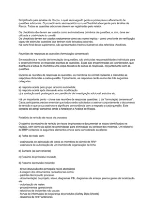 Simplificado para Análise de Riscos, o qual será seguido ponto a ponto para o afloramento de
questões adicionais. O procedimento será repetido como o Checklist abrangente para Análise de
Riscos. Todas as questões adicionais devem ser registradas pelo relator.
Os checklists não devem ser usados como estimuladores primários de questões, e, sim, deve ser
utilizada a criatividade do comitê.
Os checklists devem ser usados exatamente como seu nome implica - como uma fonte de verificação
capaz de estimular questões que tenham sido deixadas para trás.
Na parte final deste suplemento, são apresentados trechos ilustrativos dos referidos checklists.
Reuniões de respostas as questões (formulação consensual)
Em sequência a reunião de formulação de questões, são atribuídas responsabilidades individuais para
o desenvolvimento de respostas escritas as questões. Estas são encaminhadas ao coordenador, que
distribuirá a todos os membros uma cópia-tentativa de sodas as respostas, conjuntamente com as
questões.
Durante as reuniões de respostas as questões, os membros do comitê revisarão e discutirão as
respostas oferecidas a cada questão. Tipicamente, as respostas cairão numa das três seguintes
categorias:
a) resposta aceita pelo grupo tal como submetida;
b) resposta aceita após discussão e/ou modificação
c) a aceitação será postergada, em pendência de investigação adicional, estudos etc.
Há um importante ponto - chave nas reuniões de respostas questões: o da "formulação consensual".
Cada participante precise emendar que todos serão solicitados a assinar conjuntamente o documento
de revisão e que a sua assinatura significara concordância com a resposta a cada questão. Este
conceito de atingir consenso tende a fortalecer a Análise de Riscos.
Relatório de revisão de riscos de processo
O objetivo do relatório de revisão de riscos de processo e documentar os riscos identificados na
revisão, bem como as ações recomendadas para eliminação ou controle dos mesmos. Um relatório
de RRP contendo os seguintes elementos-chave seria considerado excelente:
a) Folha de rosto com:
· assinaturas de aprovação de todos os membros do comitê de RRP
· assinatura de autorização de um membro da organização de linha
b) Sumario (se conveniente)
c) Resumo do processo revisado
d) Resumo da revisão incluindo:
- breve discussão dos principais riscos abordados
- Listagem dos documentos revisados tais como:
- padrões técnicos/do processo
- documentação do projeto, isto é, diagramas P&I, diagramas de arranjo, pianos gerais de localização
ele
- autorização de testes
- procedimentos operacionais
- relatórios de incidentes não usuais
- fichas de informação de segurança de produtos (Safety Data Sheets)
- relatórios de RRP anteriores
 