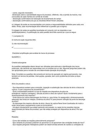 - outros, segundo necessário
-declaração sobre a operabilidade segura do processo, refletindo, não a opinião da maioria, mas
conclusões de cada membro do comitê de revisão
- declaração confirmatória da realização de levantamento de campo
- declaração confirmatória de que os checklists What-lf foram utilizados
e) Listagem de sodas as recomendações com prazos e responsabilidades definidos para cada uma
delas. Ainda, cada recomendação deve referenciar a questão que a originou
f) Listagem de sodas as questões levantadas em conjunto com as respostas e sua
qualificação(status). A qualificação de cada questão será feita usando-se o que se segue:
1 ) complete (C)
2) nenhuma ação requerida (NA)
3) vide recomendação
nº _____________________
Checkilist simplificação para análise de riscos do processo
QUADRO 3
Cheklist abrangente
As questões catalogadas abaixo devem ser utilizadas para estimular a identificação dos riscos
potenciais, não devendo ser respondidas com um simples sim ou não. Algumas perguntas podem não
ser apropriadas para a revisão de uma determinada operação de produção.
Nota: Considere as questões não somente em termos de operação em regime permanente, mas
também em termos de partidas, interrupções, paradas, bem como problemas de todos os tipos
possíveis.
Alivio de pressão e vácuo
· Que dispositivos existem para a remoção, inspeção e substituição das válvulas de alivio e discos de
ruptura, e qual o esquema de procedimento?
· Qual a necessidade existente no que diz respeito aos dispositivos de alivio de
emergência: respiros (vantagem), válvulas de alivio e disco de ruptura? Qual o fundamento para o
dimensionamento dos mesmos?
· Onde discos de ruptura descarregam de linhas ou para linhas, foi assegurado o dimensionamento
adequado das linhas em relação a dinâmica do alivio? E para prevenir vibração da ponta de descarga
da linha?
· As descargas dos respiros válvulas de alivio, discos de ruptura flares foram localizados de modo a
evitar riscos para o equipamento e para os funcionários?
· Há algum equipamento que esteja operando sob pressão, ou capaz de ter pressões internas
desenvolvidas por falhas de processo, que não esteja protegido por dispositivos de alivio? Por que
não?
Reações
· Como são isoladas as reações potencialmente perigosas?
· Que variáveis do processo poderiam se aproximar ou se aproximam das condições limites de risco?
. Que reações perigosas indesejáveis podem ser desenvolvidas através de vazões ou condições do
 
