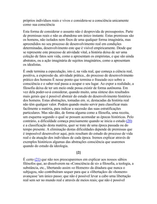 próprios indivíduos reais e vivos e considera-se a consciência unicamente
como sua consciência
Esta forma de considerar o assunto não é desprovida de pressupostos. Parte
de premissas reais e não as abandona um único instante. Estas premissas são
os homens, não isolados nem fixos de uma qualquer forma imaginária, mas
apreendidos no seu processo de desenvolvimento real em condições
determinadas, desenvolvimento este que é visível empiricamente. Desde que
se represente este processo de atividade vital, a história deixa de ser uma
coleção de fatos sem vida, como a apresentam os empiristas, e que são ainda
abstratos, ou a ação imaginária de sujeitos imaginários, como a apresentam
os idealistas.
É onde termina a especulação, isto é, na vida real, que começa a ciência real,
positiva, a expressão da. atividade prática., do processo de desenvolvimento
prático dos homens É nesse ponto que termina o fraseado oco sobre a
consciência e o saber real passa a ocupar o seu lugar. Ao expor a realidade, a
filosofia deixa de ter um meio onde possa existir de forma autônoma. Em
vez dela poder-se-á considerar, quando muito, uma síntese dos resultados
mais gerais que é possível abstrair do estudo do desenvolvimento histórico
dos homens. Estas abstrações, tomadas em. si, destacadas da história real
não têm qualquer valor. Podem quando muito servir para classificar mais
facilmente a matéria, para indicar a sucessão das suas estratificações
particulares. Mas não dão, de forma alguma como a filosofia, urna receita,
um esquema segundo o qual se possam acomodar as épocas históricas. Pelo
contrário, a dificuldade começa precisamente quando se inicia o estudo (20)
e a classificação desta matéria, quer se trate de uma época passada ou do
tempo presente. A eliminação destas dificuldades depende de premissas que
é impossível desenvolver aqui, pois resultam do estudo do processo de vida
real e da atuação dos indivíduos de cada época. Iremos explicar através de
exemplos históricos algumas das abstrações consciência que usaremos
quando do estudo da ideologia.
[2]
É certo (21) que não nos preocuparemos em explicar aos nossos sábios
filósofos que, ao dissolverem na «Consciência de si» a filosofia, a teologia, a
substância, etc., libertando assim «o Homem» da ditadura que nunca o
subjugou, não contribuíram sequer para que a «libertação» do «homem»
avançasse 'um único passo; que não é possível levar a cabo urna libertação
real sem ser no mundo real e através de meios reais; que não é possível
 