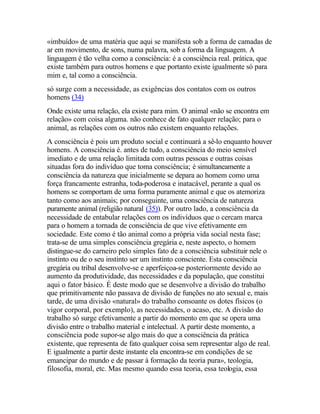«imbuído» de uma matéria que aqui se manifesta sob a forma de camadas de
ar em movimento, de sons, numa palavra, sob a forma da linguagem. A
linguagem é tão velha como a consciência: é a consciência real. prática, que
existe também para outros homens e que portanto existe igualmente só para
mim e, tal como a consciência.
só surge com a necessidade, as exigências dos contatos com os outros
homens (34)
Onde existe uma relação, ela existe para mim. O animal «não se encontra em
relação» com coisa alguma. não conhece de fato qualquer relação; para o
animal, as relações com os outros não existem enquanto relações.
A consciência é pois um produto social e continuará a sê-lo enquanto houver
homens. A consciência é. antes de tudo, a consciência do meio sensível
imediato e de uma relação limitada com outras pessoas e outras coisas
situadas fora do indivíduo que toma consciência; é simultaneamente a
consciência da natureza que inicialmente se depara ao homem como uma
força francamente estranha, toda-poderosa e inatacável, perante a qual os
homens se comportam de uma forma puramente animal e que os atemoriza
tanto como aos animais; por conseguinte, uma consciência de natureza
puramente animal (religião natural (35)). Por outro lado, a consciência da
necessidade de entabular relações com os indivíduos que o cercam marca
para o homem a tornada de consciência de que vive efetivamente em
sociedade. Este como é tão animal como a própria vida social nesta fase;
trata-se de uma simples consciência gregária e, neste aspecto, o homem
distingue-se do carneiro pelo simples fato de a consciência substituir nele o
instinto ou de o seu instinto ser um instinto consciente. Esta consciência
gregária ou tribal desenvolve-se e aperfeiçoa-se posteriormente devido ao
aumento da produtividade, das necessidades e da população, que constitui
aqui o fator básico. É deste modo que se desenvolve a divisão do trabalho
que primitivamente não passava de divisão de funções no ato sexual e, mais
tarde, de uma divisão «natural» do trabalho consoante os dotes físicos (o
vigor corporal, por exemplo), as necessidades, o acaso, etc. A divisão do
trabalho só surge efetivamente a partir do momento em que se opera uma
divisão entre o trabalho material e intelectual. A partir deste momento, a
consciência pode supor-se algo mais do que a consciência da prática
existente, que representa de fato qualquer coisa sem representar algo de real.
E igualmente a partir deste instante ela encontra-se em condições de se
emancipar do mundo e de passar à formação da teoria pura», teologia,
filosofia, moral, etc. Mas mesmo quando essa teoria, essa teologia, essa
 