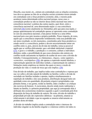 filosofia, essa moral, etc., entram em contradição com as relações existentes,
isso deve-se apenas ao fato de as relações sociais existentes terem entrado
em contradição com a força produtiva existente; aliás, o mesmo pode
acontecer numa determinada esfera nacional porque, nesse caso, a
contradição produz-se não no interior dessa esfera nacional mas entre a
consciência naciona1 a prática das outras nações, quer dizer, entre a
consciência nacional de. urna determinada nação e a sua consciência
universal (36) (como atualmente na Alemanha); pelo que para essa nação, e
parque aparentemente tal contradição apenas se apresenta como contradição
no seio da consciência nacional, a luta parece limitar-se a uma órbita
nacional pois esse país incarna a própria podridão. Pouco importa, de resto,
aquilo que a consciência empreende isoladamente; toda essa podridão tem
um único resultado: os três momentos, constituídos pela força produtiva o
estado social e a consciência, podem e devem necessariamente entrar em
conflito entre si, pois, através da divisão do trabalho, torna-se possível
aquilo que se verifica efetivamente: que a atividade intelectual e material
(37), o gozo e o trabalho, a produção e o consumo, caibam a indivíduos
distintos; então, a possibilidade de que esses elementos não entrem em
conflito reside unicamente na hipótese do acabar de novo com a divisão do
trabalho. Consequentemente, os «fantasmas», «laços», «ente superior»,
«conceito», «escrúpulos» (38), são apenas a expressão mental idealista, a
representação aparente do indivíduo isolado, a representação de cadeias e
limitações muito empíricas no interior das quais se move o modo de
produção da vida e o modo de troca que este implica. (39)
Esta divisão do trabalho, que implica todas estas contradições e repousa por
sua vez sobre a divisão natural do trabalho na família e sobre a divisão da
sociedade em famílias isoladas e opostas, implica simultaneamente a
repartição do trabalho e dos seus produtos, distribuição desigual tanto em
qualidade como em quantidade; dá portanto origem à propriedades cuja
primeira forma, o seu germe, reside na família, onde a mulher e as crianças
são escravas do homem. A escravatura, decerto ainda muito rudimentar e
latente na família, é a primeira propriedade, que aqui já corresponde aliás à
definição dos economistas modernos segundo a qual é constituída pela livre
disposição da força de trabalho de outrem. De resto, divisão do trabalho e
propriedade privada são expressões idênticas - na primeira, enuncia-se
relativamente à atividade o que na segunda se enuncia relativamente ao
produto desta atividade.
A divisão do trabalho implica ainda a contradição entre o interesse do
indivíduo singular ou da família singular e o interesse coletivo de todos os
 
