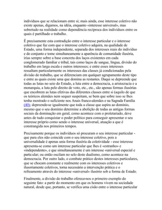 indivíduos que se relacionam entre si; mais ainda, esse interesse coletivo não
existe apenas, digamos, na idéia, enquanto «interesse universal», mas
sobretudo na realidade como dependência recíproca dos indivíduos entre os
quais é partilhado o trabalho.
Ê precisamente esta contradição entre o interesse particular e o interesse
coletivo que faz com que o interesse coletivo adquira, na qualidade de
Estado, uma forma independente, separada dos interesses reais do indivíduo
e do conjunto e tome simultaneamente a aparência de comunidade ilusória,
irias sempre sobre a base concreta dos laços existentes em cada
conglomerado familiar e tribal, tais como laços de sangue, língua, divisão do
trabalho em larga escala e outros interesses; e entre esses interesses
ressaltam particularmente os interesses das classes já condicionadas pela
divisão do trabalho, que se diferenciam em qualquer agrupamento deste tipo
e entre as quais existe uma que domina as restantes. Daqui se depreende que
todas as lutas no seio do Estado, a luta entre a democracia, a aristocracia e a
monarquia, a luta pelo direito de voto, etc., etc., são apenas formas ilusórias
que encobrem as lutas efetivas das diferentes classes entre si (aquilo de que
os teóricos alemães nem sequer suspeitam, se bem que sobre isso se lhes
tenha mostrado o suficiente nos Anais franco-alemães e na Sagrada Família
(40); depreende-se igualmente que toda a classe que aspira ao domínio,
mesmo que o seu domínio determine a abolição de todas as antigas formas
sociais da dominação em geral, como acontece com o proletariado, deve
antes de tudo conquistar o poder político para conseguir apresentar o seu
interesse próprio como sendo o interesse universal, atuação a que é
constrangida nos primeiros tempos.
Precisamente porque os indivíduos só procuram o seu interesse particular -
que para eles não coincide com o seu interesse coletivo, pois a
universalidade é apenas unia forma ilusória da coletividade - esse interesse
apresenta-se como um interesse particular que lhes é «estranho» e
«independente», e que simultaneamente é um interesse «universal especial e
particular; ou então oscilam no selo deste dualismo, como acontece na
democracia. Por outro lado, o combate prático destes interesses particulares,
que se chocam constante e realmente com os interesses coletivos e
ilusoriamente coletivos, torna necessário a intervenção prática e o
refreamento através do interesse «universal» ilusório sob a forma de Estado.
Finalmente, a divisão do trabalho oferece-nos o primeiro exemplo do
seguinte fato: a partir do momento em que os homens vivem na sociedade
natural, desde que, portanto, se verifica uma cisão entre o interesse particular
 