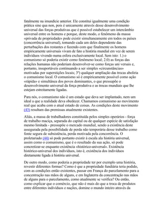 fatalmente na imundície anterior. Ele constitui igualmente uma condição
prática sine qua non, pois é unicamente através desse desenvolvimento
universal das forças produtivas que é possível estabelecer um intercâmbio
universal entre os homens e porque, deste modo, o fenômeno da massa
«privada de propriedade» pode existir simultaneamente em todos os países
(concorrência universal), tornando cada um deles dependente das
perturbações dos restantes e fazendo com que finalmente os homens
empiricamente universais vivam de fato a história mundial em vez de serem
indivíduos vivendo numa esfera exclusivamente local. Sem isto: 1.) o
comunismo só poderia existir como fenômeno local; 2.0) as forças das
relações humanas não poderiam desenvolver-se como forças uni versais e,
portanto, insuportáveis continuando a ser simples «circunstâncias»
motivadas por superstições locais; 3º) qualquer ampliação das trocas aboliria
o comunismo local. O comunismo só é empiricamente possível como ação
«rápida» e simultânea dos povos dominantes, o que pressupõe o
desenvolvimento universal da força produtiva e as trocas mundiais que lhe
estejam estreitamente ligadas.
Para nós, o comunismo não é um estado que deva ser implantado, nem um
ideal a que a realidade deva obedecer. Chamamos comunismo ao movimento
real que acaba com o atual estado de coisas. As condições deste movimento
(43) resultam das premissas atualmente existentes.
Aliás, a massa de trabalhadores constituída pelos simples operários - força
de trabalho maciça, separada do capital ou de qualquer espécie de satisfação
mesmo limitada - pressupõe o mercado mundial, sendo a existência deste
assegurada pela possibilidade de perda não temporária desse trabalho como
fonte segura de subsistência, perda motivada pela concorrência. O
proletariado (44) só pode portanto existir à escala ala história universal,
assim como o comunismo, que é o resultado da sua ação, só pode
concretizar-se enquanto existência «histórico-universal». Existência
histórico-universal dos indivíduos, isto é, existência dos indivíduos
diretamente ligada à história universal.
De outro modo, como poderia a propriedade ter por exemplo uma história,
revestir diferentes formas? Como é que a propriedade fundiária teria podido,
com as condições então existentes, passar em França do parcelamento para a
concentração nas mãos de alguns, e em Inglaterra da concentração nas mãos
de alguns para o parcelamento, como atualmente se verifica? Ou então,
como explicar que o comércio, que não é mais do que a troca de produtos
entre diferentes indivíduos e nações, domine o mundo inteiro através da
 