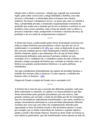 relação entre a oferta e a procura - relação que, segundo um economista
inglês. paira sobre a terra como a antiga fatalidade e distribui, com mão
invisível, a felicidade e a infelicidade entre os homens cria e destrui
impérios, faz nascer e desaparecer povos - ao passo que, uma vez abolida a
base, a propriedade privada, e instaurada a regulamentação comunista da
produção que acaba com a situação que levava os homens a sentirem os seus
produtos como coisas estranhas, toda a força da relação entre a oferta e a
procura é reduzida a nada, readquirindo os homens o domínio da troca, da
produção e do seu modo de comportamento recíproco?
* * *
A forma das trocas, condicionadas pelas forças de produção existentes em
todas as etapas históricas que precederam a atual e que por sua vez as
condicionam, é a sociedade civil (45), que, como se depreende do que ficou
dito, tem por condição prévia e base fundamental a família simples e a
família composta, aquilo a que chamamos clã e de que já foram dadas
anteriormente definições mais precisas É portanto evidente ser esta
sociedade civil o verdadeiro lar, o verdadeiro cenário de toda a história e ser
absurda a antiga concepção da história que. omitindo as relações reais, se
limitava aos grandes acontecimentos históricos e às ações políticas
retumbantes.
Até aqui consideramos principalmente um aspecto da atividade humana: o
trabalho dos homens sobre a natureza. O outro aspecto, o trabalho dos
homens sobre os homens... (46)
Origem do Estado e relação do Estado com a sociedade civil.
* * *
A história não é mais do que a sucessão das diferentes gerações, cada uma
delas explorando os materiais, os capitais e as forças produtivas que lhes
foram transmitidas pelas gerações precedentes; por este motivo, cada
geração continua, por um lado, o modo de atividade que lhe foi transmitido
mas em circunstâncias radicalmente transformadas e, por outro, modifica as
antigas circunstâncias dedicando-se a uma atividade radicalmente diferente.
Acontece por vezes que estes fatos são completamente alterados pela
especulação ao fazer da história recente o fim da história anterior: é assim,
por exemplo, que se atribui à descoberta da América o seguinte objetivo:
ajudar a eclodir a Revolução francesa. Inserem-se deste modo na história os
seus objetivos particulares. que são transformados numa «pessoa ao lado de
 