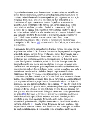 dependência universal, essa forma natural da cooperação dos indivíduos ú
escala da história mundial, será transformada pela revolução comunista em
controlo e domínio consciente desses poderes que, engendrados pela ação
recíproca dos homens uns sobre os outros, se lhes impuserem e os
dominaram até agora. como se se tratasse de poderes absolutamente
estranhos. Esta concepção pode, por sua vez, ser interpretada de forma
especulativa e idealista, quer dizer, fantástica, como «auto-criação do
Gênero» (a «sociedade como sujeito»), representando-se através dela a
sucessiva série de indivíduos relacionados entre si como um único indivíduo
que realizará o mistério do engendrar-se a si mesmo Aqui poderemos ver
que OS indivíduos se criam uns aos outros, tanto física como
espiritualmente. mas que não se criam a si mesmos nem na disparatada
concepção do São Bruno (48) nem no sentido do «Único», do homem «feito
a si mesmo».
A concepção da história que acabamos de expor permite-nos ainda tirar as
seguintes conclusões: 1, No desenvolvimento das forças produtivas atinge-se
um estádio em que surgem forças produtivas e meios de circulação que só
podem ser nefastos no âmbito das relações existentes e já não são forças
produtivas mas sim forças destrutivas (o maquinismo e o dinheiro), assim
como, fato ligado ao precedente, nasce no decorrer desse processo do
desenvolvimento uma classe que suporta todo o peso da sociedade sem
desfrutar das suas vantagens, que é expulsa do seu seio e se encontra numa
oposição mais radical do que todas as outras classes, uma classe que inclui a
maioria dos membros da sociedade e da qual surge a consciência da
necessidade de uma revolução, consciência essa que é a consciência
comunista e que, bem entendido, se pode também formar nas outras classes
quando se compreende a situação desta classe particular. 2. As condições em
que se podem utilizar forças produtivas determinadas são as condições de
dominação de uma determinada classe da sociedade (49) o poder social desta
classe, decorrendo do que ela possui, encontra regularmente a sua expressão
prática sob forma idealista no tipo de Estado próprio de cada época; é por
isso que toda a luta revolucionária é dirigida contra uma classe que dominou
até então (50)) Em todas as revoluções anteriores, permanecia inalterado o
modo de atividade e procedia-se apenas a uma nova distribuição dessa
atividade, a uma nova repartição do trabalho entre outras pessoas; a
revolução é, pelo contrário, dirigida - contra o modo de atividade anterior -
suprime o trabalho (51) e acaba com a dominação de todas as classes pela
supressão das próprias classes - pois é realizada pela classe que, no âmbito
da atual sociedade, já não é considerada como uma classe dentro dessa
 