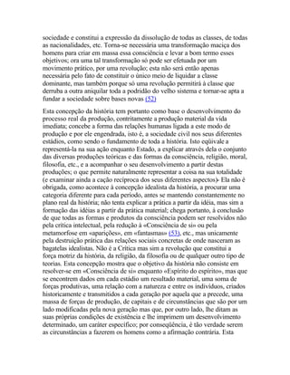 sociedade e constitui a expressão da dissolução de todas as classes, de todas
as nacionalidades, etc. Torna-se necessária uma transformação maciça dos
homens para criar em massa essa consciência e levar a bom termo esses
objetivos; ora uma tal transformação só pode ser efetuada por um
movimento prático, por uma revolução; esta não será então apenas
necessária pelo fato de constituir o único meio de liquidar a classe
dominante, mas também porque só uma revolução permitirá à classe que
derruba a outra aniquilar toda a podridão do velho sistema e tornar-se apta a
fundar a sociedade sobre bases novas (52)
Esta concepção da história tem portanto como base o desenvolvimento do
processo real da produção, contritamente a produção material da vida
imediata; concebe a forma das relações humanas ligada a este modo de
produção e por ele engendrada, isto é, a sociedade civil nos seus diferentes
estádios, como sendo o fundamento de toda a história. Isto eqüivale a
representá-la na sua ação enquanto Estado, a explicar através dela o conjunto
das diversas produções teóricas e das formas da consciência, religião, moral,
filosofia, etc., e a acompanhar o seu desenvolvimento a partir destas
produções; o que permite naturalmente representar a coisa na sua totalidade
(e examinar ainda a cação recíproca dos seus diferentes aspectos)- Ela não é
obrigada, como acontece à concepção idealista da história, a procurar uma
categoria diferente para cada período, antes se mantendo constantemente no
plano real da história; não tenta explicar a prática a partir da idéia, mas sim a
formação das idéias a partir da prática material; chega portanto, à conclusão
de que todas as formas e produtos da consciência podem ser resolvidos não
pela crítica intelectual, pela redução à «Consciência de si» ou pela
metamorfose em «aparições», em «fantasmas» (53), etc., mas unicamente
pela destruição prática das relações sociais concretas de onde nasceram as
bagatelas idealistas. Não é a Crítica mas sim a revolução que constitui a
força motriz da história, da religião, da filosofia ou de qualquer outro tipo de
teorias. Esta concepção mostra que o objetivo da história não consiste em
resolver-se em «Consciência de si» enquanto «Espírito do espírito», mas que
se encontrem dados em cada estádio um resultado material, uma soma de
forças produtivas, uma relação com a natureza e entre os indivíduos, criados
historicamente e transmitidos a cada geração por aquela que a precede, uma
massa de forças de produção, de capitais e de circunstâncias que são por um
lado modificadas pela nova geração mas que, por outro lado, lhe ditam as
suas próprias condições de existência e lhe imprimem um desenvolvimento
determinado, um caráter específico; por conseqüência, é tão verdade serem
as circunstâncias a fazerem os homens como a afirmação contrária. Esta
 