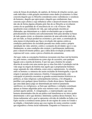 soma de forças de produção, de capitais, de formas de relações sociais, que
cada indivíduo o cada geração encontram como dados já existentes é a base
concreta daquilo que os filósofos consideram como «substância» e «essência
do homem», daquilo que aprovaram e daquilo que combateram, base
concreta cujos efeitos e cuja influência sobre o desenvolvimento dos homens
não são de forma alguma afetados pelo fato de os filósofos se revoltarem
contra ela na qualidade de «Consciência de si» e de «Únicos». São
igualmente essas condições de vida, que cada geração encontra já
elaboradas, que determinam se o abalo revolucionário que se reproduz
periodicamente na história será suficientemente forte para derrubar as bases
de tudo quanto existe; os elementos materiais de uma subversão total são,
por um lado, as forças produtivas existentes e, por outro, a constituição de
uma massa revolucionária que faça a revolução não apenas contra as
condições particulares da sociedade passada mas ainda contra a própria
«produção da vida» anterior, contra o «conjunto da atividade» que é o seu
fundamento; se estas condições não existem, é perfeitamente indiferente,
para o desenvolvimento prático, que a idéia desta revolução já tenha sido
expressa mil vezes. como o prova a história do comunismo.
Até aqui, todas as concepções históricas recusaram esta base real da história
ou, pelo menos, consideraram-na como algo de acessório, sem qualquer
ligação com a marcha da história. É por isto que a história foi sempre
descrita de acordo com uma norma que se situa fora dela A produção real da
vida surge na origem da história mas aquilo que é propriamente histórico
surge separado da vida ordinária, como extra e supraterrestre. As relações
entre os homens e a natureza são assim excluídas da historiografia, o que dá
origem à oposição entre natureza e história. Consequentemente, esta
concepção só permitiu encontrar os grandes acontecimentos históricos ou
políticos, as lutas religiosas e principalmente teóricas, e foi obrigada a
partilhar com qualquer época histórica a ilusão dessa época. Suponhamos
que uma dada época julga ser determinada por motivos puramente
«políticos» ou «religiosos», se bem que «política» e «religião» constituam
apenas as formas adquiridas pelos seus motores reais: o seu historiador
aceitará aquela opinião. A «imaginação», a «representação» que esses
homens determinados têm da sua prática real transforma-se no único poder
determinante e ativo que domina e determina a prática desses homens. Se a
forma rudimentar sob a qual se apresenta a divisão do trabalho na Índia e no
Egito suscita a existência nestes países de um regime de castas no Estado e
na religião, o historiador pensa que esse regime de castas constitui o poder
que engendrou a forma social rudimentar. Enquanto os Franceses e os
 