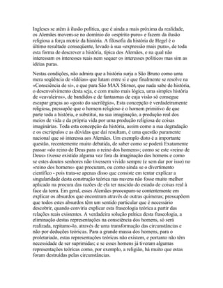 Ingleses se atêm à ilusão política, que é ainda a mais próxima da realidade,
os Alemães movem-se no domínio do «espírito puro» e fazem da ilusão
religiosa a força motriz da história. A filosofia da história de Hegel é o
último resultado conseqüente, levado à sua «expressão mais pura», de toda
esta forma de descrever a história, típica dos Alemães, e na qual não
interessam os interesses reais nem sequer os interesses políticos mas sim as
idéias puras.
Nestas condições, não admira que a história surja a São Bruno como uma
mera seqüência de «Idéias» que lutam entre si e que finalmente se resolve na
«Consciência de si», e que para São MAX Stirner, que nada sabe de história,
o desenvolvimento desta seja, e com muito mais lógica, uma simples história
de «cavaleiros», de bandidos e de fantasmas de cuja visão só consegue
escapar graças ao «gosto do sacrilégio», Esta concepção é verdadeiramente
religiosa, pressupõe que o homem religioso é o homem primitivo de que
parte toda a história, e substitui, na sua imaginação, a produção real dos
meios de vida e da própria vida por uma produção religiosa de coisas
imaginárias. Toda esta concepção da história, assim como a sua degradação
e os escrúpulos e as dúvidas que daí resultam, é uma questão puramente
nacional que só interessa aos Alemães. Um exemplo disto é a importante
questão, recentemente muito debatida, de saber como se poderá Exatamente
passar «do reino de Deus para o reino dos homens»; como se este «reino de
Deus» tivesse existido alguma vez fora da imaginação dos homens e como
se estes doutos senhores não tivessem vivido sempre (e sem dar por isso) no
«reino dos homens» que procuram, ou como ainda se o divertimento
científico - pois trata-se apenas disso que consiste em tentar explicar a
singularidade desta construção teórica nas nuvens não fosse muito melhor
aplicado na procura das razões de ela ter nascido do estado de coisas real à
face da terra. Em geral, esses Alemães preocupam-se contentemente em
explicar os absurdos que encontram através de outras quimeras; pressupõem
que todos estes absurdos têm um sentido particular que é necessário
descobrir, quando conviria explicar esta fraseologia teórica a partir das
relações reais existentes. A verdadeira solução prática desta fraseologia, a
eliminação destas representações na consciência dos homens, só será
realizada, repitamo-lo, através de uma transformação das circunstâncias e
não por deduções teóricas. Para a grande massa dos homens, para o
proletariado, estas representações teóricas não existem, e portanto não têm
necessidade de ser suprimidas; e se esses homens já tiveram algumas
representações teóricas como, por exemplo, a religião, há muito que estas
foram destruídas pelas circunstâncias.
 