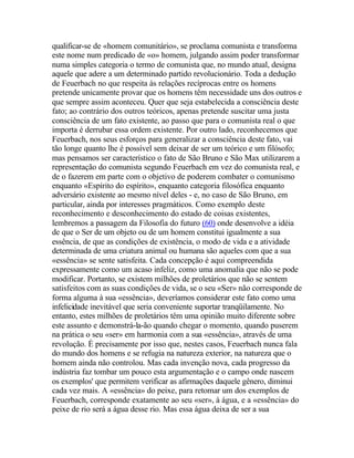 qualificar-se de «homem comunitário», se proclama comunista e transforma
este nome num predicado de «o» homem, julgando assim poder transformar
numa simples categoria o termo de comunista que, no mundo atual, designa
aquele que adere a um determinado partido revolucionário. Toda a dedução
de Feuerbach no que respeita às relações recíprocas entre os homens
pretende unicamente provar que os homens têm necessidade uns dos outros e
que sempre assim aconteceu. Quer que seja estabelecida a consciência deste
fato; ao contrário dos outros teóricos, apenas pretende suscitar uma justa
consciência de um fato existente, ao passo que para o comunista real o que
importa é derrubar essa ordem existente. Por outro lado, reconhecemos que
Feuerbach, nos seus esforços para generalizar a consciência deste fato, vai
tão longe quanto lhe é possível sem deixar de ser um teórico e um filósofo;
mas pensamos ser característico o fato de São Bruno e São Max utilizarem a
representação do comunista segundo Feuerbach em vez do comunista real, e
de o fazerem em parte com o objetivo de poderem combater o comunismo
enquanto «Espírito do espírito», enquanto categoria filosófica enquanto
adversário existente ao mesmo nível deles - e, no caso de São Bruno, em
particular, ainda por interesses pragmáticos. Como exemplo deste
reconhecimento e desconhecimento do estado de coisas existentes,
lembremos a passagem da Filosofia do futuro (60) onde desenvolve a idéia
de que o Ser de um objeto ou de um homem constitui igualmente a sua
essência, de que as condições de existência, o modo de vida e a atividade
determinada de uma criatura animal ou humana são aqueles com que a sua
«essência» se sente satisfeita. Cada concepção é aqui compreendida
expressamente como um acaso infeliz, como uma anomalia que não se pode
modificar. Portanto, se existem milhões de proletários que não se sentem
satisfeitos com as suas condições de vida, se o seu «Ser» não corresponde de
forma alguma à sua «essência», deveríamos considerar este fato como uma
infelicidade inevitável que seria conveniente suportar tranqüilamente. No
entanto, estes milhões de proletários têm uma opinião muito diferente sobre
este assunto e demonstrá-la-ão quando chegar o momento, quando puserem
na prática o seu «ser» em harmonia com a sua «essência», através de uma
revolução. É precisamente por isso que, nestes casos, Feuerbach nunca fala
do mundo dos homens e se refugia na natureza exterior, na natureza que o
homem ainda não controlou. Mas cada invenção nova, cada progresso da
indústria faz tombar um pouco esta argumentação e o campo onde nascem
os exemplos' que permitem verificar as afirmações daquele gênero, diminui
cada vez mais. A «essência» do peixe, para retomar um dos exemplos de
Feuerbach, corresponde exatamente ao seu «ser», à água, e a «essência» do
peixe de rio será a água desse rio. Mas essa água deixa de ser a sua
 