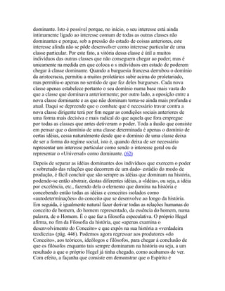 dominante. Isto é possível porque, no início, o seu interesse está ainda
intimamente ligado ao interesse comum de todas as outras classes não
dominantes e porque, sob a pressão do estado de coisas anteriores, este
interesse alinda não se pôde desenvolver como interesse particular de uma
classe particular. Por este fato, a vitória dessa classe é útil a muitos
indivíduos das outras classes que não conseguem chegar ao poder; mas é
unicamente na medida em que coloca o s indivíduos em estado de poderem
chegar à classe dominante. Quando a burguesia francesa derrubou o domínio
da aristocracia, permitiu a muitos proletários subir acima do proletariado,
mas permitiu-o apenas no sentido de que fez deles burgueses. Cada nova
classe apenas estabelece portanto o seu domínio numa base mais vasta do
que a classe que dominava anteriormente; por outro lado, a oposição entre a
nova classe dominante e as que não dominam torna-se ainda mais profunda e
atual. Daqui se depreende que o combate que é necessário travar contra a
nova classe dirigente terá por fim negar as condições sociais anteriores de
uma forma mais decisiva e mais radical do que aquela que fora empregue
por todas as classes que antes detiveram o poder. Toda a ilusão que consiste
em pensar que o domínio de uma classe determinada é apenas o domínio de
certas idéias, cessa naturalmente desde que o domínio de uma classe deixa
de ser a forma do regime social, isto é, quando deixa de ser necessário
representar um interesse particular como sendo o interesse geral ou de
representar o «Universal» como dominante. (62)
Depois de separar as idéias dominantes dos indivíduos que exercem o poder
e sobretudo das relações que decorrem de um dado- estádio do modo de
produção, é fácil concluir que são sempre as idéias que dominam na história,
podendo-se então abstrair, destas diferentes idéias, a «Idéia», ou seja, a idéia
por excelência, etc., fazendo dela o elemento que domina na história e
concebendo então todas as idéias e conceitos isolados como
«autodeterminações» do conceito que se desenvolve ao longo da história.
Em seguida, é igualmente natural fazer derivar todas as relações humanas do
conceito de homem, do homem representado, da essência do homem, numa
palavra, de o Homem. É o que faz a filosofia especulativa. O próprio Hegel
afirma, no fim da Filosofia da história, que «apenas examina o
desenvolvimento do Conceito» e que expôs na sua história a «verdadeira
teodiceia» (pág. 446). Podemos agora regressar aos produtores «do
Conceito», aos teóricos, ideólogos e filósofos, para chegar à conclusão de
que os filósofos enquanto tais sempre dominaram na história ou seja, a um
resultado a que o próprio Hegel já tinha chegado, como acabamos de ver.
Com efeito, a façanha que consiste em demonstrar que o Espírito é
 