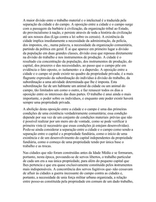 A maior divisão entre o trabalho material e o intelectual é a traduzida pela
separação da cidade e do campo. A oposição entre a cidade e o campo surge
com a passagem da barbárie à civilização, da organização tribal ao Estado,
do provincialismo à nação, e persiste através de toda a história da civilização
até aos nossos dias (Liga contra a lei sobre os cereais). A existência da
cidade implica imediatamente a necessidade da administração, da polícia,
dos impostos, etc., numa palavra, a necessidade da organização comunitária,
partindo da política em geral. É aí que aparece em primeiro lugar a divisão
da população em duas grandes classes, divisão essa que repousa diretamente
na divisão do trabalho e nos instrumentos de produção. A cidade é o
resultado cia concentração da população, dos instrumentos de produção, do
capital, dos prazeres e das necessidades, ao passo que o campo põe em
evidência o fato oposto, o- isolamento- e a dispersão. A oposição entre a
cidade e o campo só pode existir no quadro da propriedade privada; é a mais
flagrante expressão da subordinação do indivíduo à divisão do trabalho, da
subordinação a uma atividade determinada que lhe é imposta. Esta
subordinação faz de um habitante um animal da cidade ou um animal do
campo, tão limitados um como o outro, e faz renascer todos os dias a
oposição entre os interesses das duas partes. O trabalho é anui ainda o mais
importante, o poder sobre os indivíduos, e enquanto este poder existir haverá
sempre uma propriedade privada.
A abolição desta oposição entre a cidade e o campo é uma das primeiras
condições de uma existência verdadeiramente comunitária; essa condição
depende por sua vez de um conjunto de condições materiais prévias que não
é possível realizar por um mero ato de vontade, como se pode verificar à
primeira vista (é necessário que essas condições já estejam desenvolvidas).
Pode-se ainda considerar a separação entre a cidade e o campo como sendo a
separação entre o capital e a propriedade fundiária, como o início de uma
existência e de um desenvolvimento do capital independentes da propriedade
fundiária, como o começo de uma propriedade tendo por única base o
trabalho e as trocas.
Nas cidades que não foram construídas antes da Idade Média e se formaram,
portanto, nesta época, povoando-se de servos libertos, o trabalho particular
de cada um era a sua única propriedade, para além do pequeno capital que
lhes pertencia e que era quase exclusivamente constituído pelos instrumentos
mais indispensáveis. A concorrência dos servos fugitivos que- não cessavam
de afluir às cidades a guerra incessante do campo contra as cidades e,
portanto, a necessidade de unia força militar urbana organizada, a relação
entre posso-as constituída pela propriedade em comum de um dado trabalho,
 