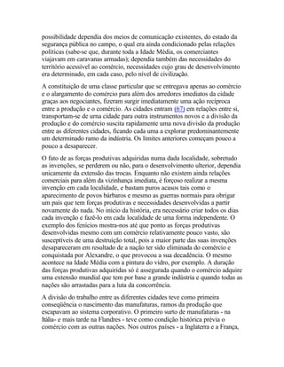 possibilidade dependia dos meios de comunicação existentes, do estado da
segurança pública no campo, o qual era ainda condicionado pelas relações
políticas (sabe-se que, durante toda a Idade Média, os comerciantes
viajavam em caravanas armadas); dependia também das necessidades do
território acessível ao comércio, necessidades cujo grau de desenvolvimento
era determinado, em cada caso, pelo nível de civilização.
A constituição de uma classe particular que se entregava apenas ao comércio
e o alargamento do comércio para além dos arredores imediatos da cidade
graças aos negociantes, fizeram surgir imediatamente uma ação recíproca
entre a produção e o comércio. As cidades entram (67) em relações entre si,
transportam-se de urna cidade para outra instrumentos novos e a divisão da
produção e do comércio suscita rapidamente uma nova divisão da produção
entre as diferentes cidades, ficando cada uma a explorar predominantemente
um determinado ramo da indústria. Os limites anteriores começam pouco a
pouco a desaparecer.
O fato de as forças produtivas adquiridas numa dada localidade, sobretudo
as invenções, se perderem ou não, para o desenvolvimento ulterior, dependia
unicamente da extensão das trocas. Enquanto não existem ainda relações
comerciais para além da vizinhança imediata, é forçoso realizar a mesma
invenção em cada localidade, e bastam puros acasos tais como o
aparecimento de povos bárbaros e mesmo as guerras normais para obrigar
um país que tem forças produtivas e necessidades desenvolvidas a partir
novamente do nada. No início da história, era necessário criar todos os dias
cada invenção e fazê-lo em cada localidade de uma forma independente. O
exemplo dos fenícios mostra-nos até que ponto as forças produtivas
desenvolvidas mesmo com um comércio relativamente pouco vasto, são
susceptíveis de uma destruição total, pois a maior parte das suas invenções
desapareceram em resultado de a nação ter sido eliminada do comércio e
conquistada por Alexandre, o que provocou a sua decadência. O mesmo
acontece na Idade Média com a pintura do vidro, por exemplo. A duração
das forças produtivas adquiridas só é assegurada quando o comércio adquire
uma extensão mundial que tem por base a grande indústria e quando todas as
nações são arrastadas para a luta da concorrência.
A divisão do trabalho entre as diferentes cidades teve como primeira
conseqüência o nascimento das manufaturas, ramos da produção que
escapavam ao sistema corporativo. O primeiro surto de manufaturas - na
Itália- e mais tarde na Flandres - teve como condição histórica prévia o
comércio com as outras nações. Nos outros países - a Inglaterra e a França,
 