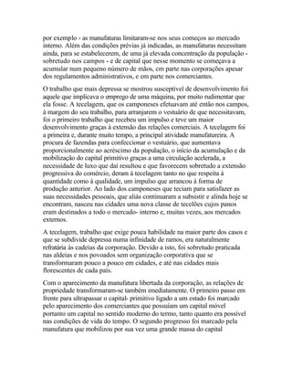 por exemplo - as manufaturas limitaram-se nos seus começos ao mercado
interno. Além das condições prévias já indicadas, as manufaturas necessitam
ainda, para se estabelecerem, de uma já elevada concentração da população -
sobretudo nos campos - e de capital que nesse momento se começava a
acumular num pequeno número de mãos, cm parte nas corporações apesar
dos regulamentos administrativos, e em parte nos comerciantes.
O trabalho que mais depressa se mostrou susceptível de desenvolvimento foi
aquele que implicava o emprego de uma máquina, por muito rudimentar que
ela fosse. A tecelagem, que os camponeses efetuavam até então nos campos,
à margem do seu trabalho, para arranjarem o vestuário de que necessitavam,
foi o primeiro trabalho que recebeu um impulso e teve um maior
desenvolvimento graças à extensão das relações comerciais. A tecelagem foi
a primeira e, durante muito tempo, a principal atividade manufatureira. A
procura de fazendas para confeccionar o vestuário, que aumentava
proporcionalmente ao acréscimo da população, o início da acumulação e da
mobilização do capital primitivo graças a uma circulação acelerada, a
necessidade de luxo que daí resultou e que favorecem sobretudo a extensão
progressiva do comércio, deram à tecelagem tanto no que respeita à
quantidade como à qualidade, um impulso que arrancou à forma de
produção anterior. Ao lado dos camponeses que teciam para satisfazer as
suas necessidades pessoais, que aliás continuaram a subsistir e alinda hoje se
encontram, nasceu nas cidades uma nova classe de tecelões cujos panos
eram destinados a todo o mercado- interno e, muitas vezes, aos mercados
externos.
A tecelagem, trabalho que exige pouca habilidade na maior parte dos casos e
que se subdivide depressa numa infinidade de ramos, era naturalmente
refratária às cadeias da corporação. Devido a isto, foi sobretudo praticada
nas aldeias e nos povoados sem organização corporativa que se
transformaram pouco a pouco em cidades, e até nas cidades mais
florescentes de cada país.
Com o aparecimento da manufatura libertada da corporação, as relações de
propriedade transformaram-se também imediatamente. O primeiro passo em
frente para ultrapassar o capital- primitivo ligado a um estado foi marcado
pelo aparecimento dos comerciantes que possuíam um capital móvel
portanto um capital no sentido moderno do termo, tanto quanto era possível
nas condições de vida do tempo. O segundo progresso foi marcado pela
manufatura que mobilizou por sua vez uma grande massa do capital
 