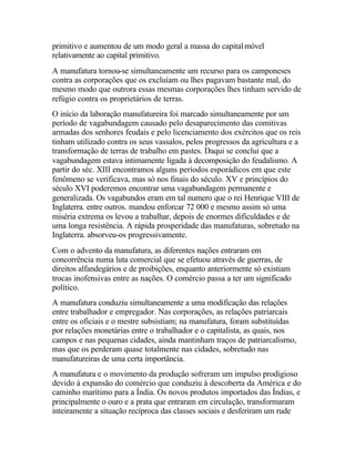 primitivo e aumentou de um modo geral a massa do capitalmóvel
relativamente ao capital primitivo.
A manufatura tornou-se simultaneamente um recurso para os camponeses
contra as corporações que os excluíam ou lhes pagavam bastante mal, do
mesmo modo que outrora essas mesmas corporações lhes tinham servido de
refúgio contra os proprietários de terras.
O início da laboração manufatureira foi marcado simultaneamente por um
período de vagabundagem causado pelo desaparecimento das comitivas
armadas dos senhores feudais e pelo licenciamento dos exércitos que os reis
tinham utilizado contra os seus vassalos, pelos progressos da agricultura e a
transformação de terras de trabalho em pastes. Daqui se conclui que a
vagabundagem estava intimamente ligada à decomposição do feudalismo. A
partir do séc. XIII encontramos alguns períodos esporádicos em que este
fenômeno se verificava, mas só nos finais do século. XV e princípios do
século XVI poderemos encontrar uma vagabundagem permanente e
generalizada. Os vagabundos eram em tal numero que o rei Henrique VIII de
Inglaterra. entre outros. mandou enforcar 72 000 e mesmo assim só uma
miséria extrema os levou a trabalhar, depois de enormes dificuldades e de
uma longa resistência. A rápida prosperidade das manufaturas, sobretudo na
Inglaterra. absorveu-os progressivamente.
Com o advento da manufatura, as diferentes nações entraram em
concorrência numa luta comercial que se efetuou através de guerras, de
direitos alfandegários e de proibições, enquanto anteriormente só existiam
trocas inofensivas entre as nações. O comércio passa a ter um significado
político.
A manufatura conduziu simultaneamente a uma modificação das relações
entre trabalhador e empregador. Nas corporações, as relações patriarcais
entre os oficiais e o mestre subsistiam; na manufatura, foram substituídas
por relações monetárias entre o trabalhador e o capitalista, as quais, nos
campos e nas pequenas cidades, ainda mantinham traços de patriarcalisrno,
mas que os perderam quase totalmente nas cidades, sobretudo nas
manufatureiras de uma certa importância.
A manufatura e o movimento da produção sofreram um impulso prodigioso
devido à expansão do comércio que conduziu à descoberta da América e do
caminho marítimo para a Índia. Os novos produtos importados das Índias, e
principalmente o ouro e a prata que entraram em circulação, transformaram
inteiramente a situação recíproca das classes sociais e desferiram um rude
 