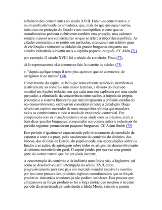 influência dos comerciantes no século XVIII. Foram os comerciantes, e
muito particularmente os armadores, que, mais do que quaisquer outros,
insistiram na proteção do Estado e nos monopólios; é certo que os
manufatureiros pediram e obtiveram também esta proteção, mas cederam
sempre o passo aos comerciantes no que se refere à importância política. As
cidades comerciais, e os portos em particular, alcançaram um relativo grau
de civilização e tornaram-se cidades da grande burguesia enquanto nas
cidades industriais subsistiu mais o espírito pequeno-burguês. Cf. Aikin (71)
por exemplo. O século XVIII foi o século do comércio. Pinto (72)
di-lo expressamente «Le commerce faia !a marotte du siècle» (73)
e: "depuis quelque temps il n'est plus question que de commerce, de
navigation et de marine" (74)
O movimento do capital, se bem que notavelmente acelerado, manifestava
relativamente ao comércio uma maior lentidão, a divisão do mercado
mundial em frações isoladas, em que cada uma era explorada por uma nação
particular, a eliminação da concorrência entre nações, a inépcia da própria
produção e o sistema financeiro que mal ultrapassara o primeiro estádio do
seu desenvolvimento, entravavam consideravelmente a circulação. Daqui
adveio um espírito mercador de uma mesquinhez sórdida que maculava
todos os comerciantes e todo o modo de exploração comercial. Em
comparação com os manufatureiros e mais ainda com os artesãos, eram a
bem dizer grandes burgueses: comparados aos comerciantes e industriais do
período seguinte, permanecem pequeno-burgueses. Cf. Adam Smith (75)
Este período é igualmente caracterizado pelo levantamento da interdição de
exportar o oure e a prata, pelo nascimento do comércio do dinheiro, dos
bancos, das dívidas de Estado, do papel-moeda, das especulações sobre os
fundos e as ações, da agiotagem sobre todos os artigos, do desenvolvimento
do sistema monetário em geral. O capital perdeu por sua vez uma grande
parte do caráter natural que lhe era ainda inerente.
A concentração do comércio e da indústria num único país, a Inglaterra, tal
como se desenvolveu sem interrupção no século XVII, criou
progressivamente para esse país um mercado mundial razoável e suscitou
por isso uma procura dos produtos ingleses manufaturados que as forçais
produtiva. industriais anteriores já não podiam satisfazer. Esta procura que
ultrapassava as forças produtivas foi a força motriz que suscitou o terceiro
período da propriedade privada desde a Idade Média, criando a grande
 