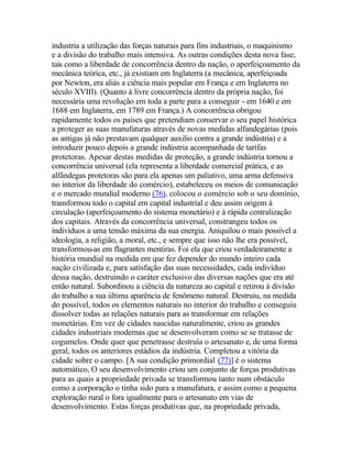 industria a utilização das forças naturais para fins industriais, o maquinismo
e a divisão do trabalho mais intensiva. As outras condições desta nova fase,
tais como a liberdade de concorrência dentro da nação, o aperfeiçoamento da
mecânica teórica, etc., já existiam em Inglaterra (a mecânica, aperfeiçoada
por Newton, era aliás a ciência mais popular em França e em Inglaterra no
século XVIII). (Quanto à livre concorrência dentro da própria nação, foi
necessária uma revolução em toda a parte para a conseguir - em 1640 e em
1688 em Inglaterra, em 1789 em França.) A concorrência obrigou
rapidamente todos os países que pretendiam conservar o seu papel histórica
a proteger as suas manufaturas através de novas medidas alfandegárias (pois
as antigas já não prestavam qualquer auxilio contra a grande indústria) e a
introduzir pouco depois a grande indústria acompanhada de tarifas
protetoras. Apesar destas medidas de proteção, a grande indústria tornou a
concorrência universal (ela representa a liberdade comercial prática, e as
alfândegas protetoras são para ela apenas um paliativo, uma arma defensiva
no interior da liberdade do comércio), estabeleceu os meios de comunicação
e o mercado mundial moderno (76), colocou o comércio sob o seu domínio,
transformou todo o capital em capital industrial e deu assim origem à
circulação (aperfeiçoamento do sistema monetário) e à rápida centralização
dos capitais. Através da concorrência universal, constrangeu todos os
indivíduos a uma tensão máxima da sua energia. Aniquilou o mais possível a
ideologia, a religião, a moral, etc., e sempre que isso não lhe era possível,
transformou-as em flagrantes mentiras. Foi ela que criou verdadeiramente a
história mundial na medida em que fez depender do mundo inteiro cada
nação civilizada e, para satisfação das suas necessidades, cada indivíduo
dessa nação, destruindo o caráter exclusivo das diversas nações que era até
então natural. Subordinou a ciência da natureza ao capital e retirou à divisão
do trabalho a sua última aparência de fenômeno natural. Destruiu, na medida
do possível, todos os elementos naturais no interior do trabalho e conseguiu
dissolver todas as relações naturais para as transformar em relações
monetárias. Em vez de cidades nascidas naturalmente, criou as grandes
cidades industriais modernas que se desenvolveram como se se tratasse de
cogumelos. Onde quer que penetrasse destruía o artesanato e, de uma forma
geral, todos os anteriores estádios da indústria. Completou a vitória da
cidade sobre o campo. [A sua condição primordial (77)] é o sistema
automático, O seu desenvolvimento criou um conjunto de forças produtivas
para as quais a propriedade privada se transformou tanto num obstáculo
como a corporação o tinha sido para a manufatura, e assim como a pequena
exploração rural o fora igualmente para o artesanato em vias de
desenvolvimento. Estas forças produtivas que, na propriedade privada,
 