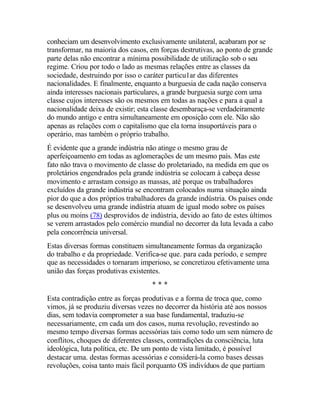 conheciam um desenvolvimento exclusivamente unilateral, acabaram por se
transformar, na maioria dos casos, em forças destrutivas, ao ponto de grande
parte delas não encontrar a mínima possibilidade de utilização sob o seu
regime. Criou por todo o lado as mesmas relações entre as classes da
sociedade, destruindo por isso o caráter particu1ar das diferentes
nacionalidades. E finalmente, enquanto a burguesia de cada nação conserva
ainda interesses nacionais particulares, a grande burguesia surge com uma
classe cujos interesses são os mesmos em todas as nações e para a qual a
nacionalidade deixa de existir; esta classe desembaraça-se verdadeiramente
do mundo antigo e entra simultaneamente em oposição com ele. Não são
apenas as relações com o capitalismo que ela torna insuportáveis para o
operário, mas também o próprio trabalho.
É evidente que a grande indústria não atinge o mesmo grau de
aperfeiçoamento em todas as aglomerações de um mesmo país. Mas este
fato não trava o movimento de classe do proletariado, na medida em que os
proletários engendrados pela grande indústria se colocam à cabeça desse
movimento e arrastam consigo as massas, até porque os trabalhadores
excluídos da grande indústria se encontram colocados numa situação ainda
pior do que a dos próprios trabalhadores da grande indústria. Os países onde
se desenvolveu uma grande indústria atuam de igual modo sobre os países
plus ou moins (78) desprovidos de indústria, devido ao fato de estes últimos
se verem arrastados pelo comércio mundial no decorrer da luta levada a cabo
pela concorrência universal.
Estas diversas formas constituem simultaneamente formas da organização
do trabalho e da propriedade. Verifica-se que. para cada período, e sempre
que as necessidades o tornaram imperioso, se concretizou efetivamente uma
união das forças produtivas existentes.
* * *
Esta contradição entre as forças produtivas e a forma de troca que, como
vimos, já se produziu diversas vezes no decorrer da história até aos nossos
dias, sem todavia comprometer a sua base fundamental, traduziu-se
necessariamente, cm cada um dos casos, numa revolução, revestindo ao
mesmo tempo diversas formas acessórias tais como todo um sem número de
conflitos, choques de diferentes classes, contradições da consciência, luta
ideológica, luta política, etc. De um ponto de vista limitado, é possível
destacar uma. destas formas acessórias e considerá-la como bases dessas
revoluções, coisa tanto mais fácil porquanto OS indivíduos de que partiam
 