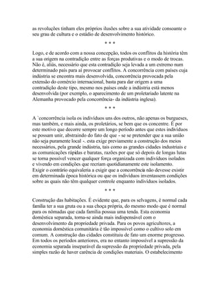 as revoluções tinham eles próprios ilusões sobre a sua atividade consoante o
seu grau de cultura e o estádio de desenvolvimento histórico.
* * *
Logo, e de acordo com a nossa concepção, todos os conflitos da história têm
a sua origem na contradição entre as forças produtivas e o modo de trocas.
Não é, aliás, necessário que esta contradição seja levada a um extremo num
determinado país para aí provocar conflitos. A concorrência com países cuja
indústria se encontra mais desenvolvida, concorrência provocada pela
extensão do comércio internacional, basta para dar origem a uma
contradição deste tipo, mesmo nos países onde a indústria está menos
desenvolvida (por exemplo, o aparecimento de um proletariado latente na
Alemanha provocado pela concorrência- da indústria inglesa).
* * *
A `concorrência isola os indivíduos uns dos outros, não apenas os burgueses,
mas também, e mais ainda, os proletários, se bem que os concentre. É por
este motivo que decorre sempre um longo período antes que estes indivíduos
se possam unir, abstraindo do fato de que - se se pretender que a sua união
não seja puramente local -. esta exige previamente a construção dos meios
necessários, pela grande indústria, tais como as grandes cidades industriais e
as comunicações rápidas e baratas, razões por que só depois de longas lutas
se torna possível vencer qualquer força organizada com indivíduos isolados
e vivendo em condições que recriam quotidianamente este isolamento.
Exigir o contrário equivaleria a exigir que a concorrência não devesse existir
em determinada época histórica ou que os indivíduos inventassem condições
sobre as quais não têm qualquer controle enquanto indivíduos isolados.
* * *
Construção das habitações. É evidente que, para os selvagens, é normal cada
família ter a sua gruta ou a sua choça própria, do mesmo modo que é normal
para os nômadas que cada família possua uma tenda. Esta economia
doméstica separada, torna-se ainda mais indispensável com o
desenvolvimento da propriedade privada. Para os povos agricultores, a
economia doméstica comunitária é tão impossível como o cultivo solo em
comum. A construção das cidades constituiu de fato um enorme progresso.
Em todos os períodos anteriores, era no entanto impossível a supressão da
economia separada inseparável da supressão da propriedade privada, pela
simples razão de haver carência de condições materiais. O estabelecimento
 