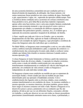 de uma economia doméstica comunitária tem por condições prévias o
desenvolvimento da maquinaria, da utilização- das forças naturais e de
outras numerosas forças produtivas tais como condutas de água, iluminação
a gás, aquecimento a vapor, etc., supressão da oposição cidade-campo. Sem
a existência destas condições nem a economia em comum constituiria uma
força produtiva nova, pois faltar-lhe-ia uma base material e repousaria
apenas sobre urna base teórica, isto é, seria uma simples fantasia conduzindo
apenas a urna economia monacal- o que era possível como o prova o
agrupamento em cidades e a construção de edifícios comuns para
determinados fins particulares (prisões, casernas, etc.). É evidente que a
supressão da economia separada é inseparável da abolição. da família.
A frase: «aquilo que cada um é deve-o ao Estado», que se encontra
freqüentemente em São Max, eqüivale no fundo à afirmação de que o
burguês é um exemplar da espécie burguesa, o que pressupõe a existência da
classe dos burgueses antes dos indivíduos que a constituem.
Na Idade Média, os burgueses eram constrangidos a unir-se, em cada cidade,
contra a nobreza rural para defenderem a pele; a expansão do comércio e o
estabelecimento das comunicações levaram cada cidade a conhecer outras
cidades que tinham feito triunfar os mesmos interesses Lutando contra a
mesma oposição (79)
A classe burguesa só muito lentamente se formou a partir das numerosas
burguesias locais das diversas cidades. A oposição às relações existentes,
assim como o modo de trabalho condicionado por esta oposição,
transformaram simultaneamente as condições de vida de cada burguês em
particular, em condições de vida comuns a todos os burgueses e
independentes de cada indivíduo isolado (80)
Os burgueses criaram essas condições na medida em que se separaram da
associação feudal, e foram criados por elas na medida em que eram
determinados pela sua oposição à feudalidade existente. Com o
estabelecimento das ligações entre as diversas cidades, essas condições
comuns transformaram-se cm condições de classe. As mesmas condições, a
mesma oposição, os mesmos interesses, deveriam também, grosso modo,
fazer surgir os mesmos costumes em todo o lado. Mesmo a burguesia só se
desenvolve pouco a pouco, juntamente com as condições que lhe são
próprias; divide-se por sua vez em diferentes frações, consoante a divisão
cio trabalho, e acaba por absorver no seu seio todas as classes possuidoras
preexistentes (transformando entretanto numa nova classe, o proletariado, a
 