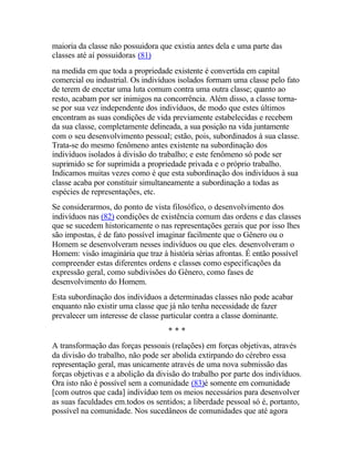 maioria da classe não possuidora que existia antes dela e uma parte das
classes até aí possuidoras (81)
na medida em que toda a propriedade existente é convertida em capital
comercial ou industrial. Os indivíduos isolados formam uma classe pelo fato
de terem de encetar uma luta comum contra uma outra classe; quanto ao
resto, acabam por ser inimigos na concorrência. Além disso, a classe torna-
se por sua vez independente dos indivíduos, de modo que estes últimos
encontram as suas condições de vida previamente estabelecidas e recebem
da sua classe, completamente delineada, a sua posição na vida juntamente
com o seu desenvolvimento pessoal; estão, pois, subordinados à sua classe.
Trata-se do mesmo fenômeno antes existente na subordinação dos
indivíduos isolados à divisão do trabalho; e este fenômeno só pode ser
suprimido se for suprimida a propriedade privada e o próprio trabalho.
Indicamos muitas vezes como é que esta subordinação dos indivíduos à sua
classe acaba por constituir simultaneamente a subordinação a todas as
espécies de representações, etc.
Se considerarmos, do ponto de vista filosófico, o desenvolvimento dos
indivíduos nas (82) condições de existência comum das ordens e das classes
que se sucedem historicamente o nas representações gerais que por isso lhes
são impostas, é de fato possível imaginar facilmente que o Gênero ou o
Homem se desenvolveram nesses indivíduos ou que eles. desenvolveram o
Homem: visão imaginária que traz à história sérias afrontas. É então possível
compreender estas diferentes ordens e classes como especificações da
expressão geral, como subdivisões do Gênero, como fases de
desenvolvimento do Homem.
Esta subordinação dos indivíduos a determinadas classes não pode acabar
enquanto não existir uma classe que já não tenha necessidade de fazer
prevalecer um interesse de classe particular contra a classe dominante.
* * *
A transformação das forças pessoais (relações) em forças objetivas, através
da divisão do trabalho, não pode ser abolida extirpando do cérebro essa
representação geral, mas unicamente através de uma nova submissão das
forças objetivas e a abolição da divisão do trabalho por parte dos indivíduos.
Ora isto não é possível sem a comunidade (83)é somente em comunidade
[com outros que cada] indivíduo tem os meios necessários para desenvolver
as suas faculdades em.todos os sentidos; a liberdade pessoal só é, portanto,
possível na comunidade. Nos sucedâneos de comunidades que até agora
 
