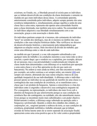 existiram, no Estado, etc., a liberdade pessoal só existia para os indivíduos
que se tinham desenvolvido nas condições da classe dominante e somente na
medida em que eram indivíduos dessa classe. A comunidade aparente,
anteriormente constituída pelos indivíduos, adquire sempre perante eles uma
existência independente e, simultaneamente, porque significa a união de uma
classe face a uma outra, representa não apenas uma comunidade ilusória
para a classe dominada, mas também uma nova cadeia. Na comunidade real,
os indivíduos adquirem a sua liberdade simultaneamente com a sua
associação, graças a esta associação e dentro dela.
Os indivíduos partiram sempre de si mesmos, não certamente do indivíduo
"puro" no sentido dos ideólogos, mas de si mesmos no âmbito das suas
condições e das suas relações históricas dadas. Mas verifica-se no decurso
do desenvolvimento histórico, e precisamente pela independência que
adquirem as relações sociais, fruto inevitável da divisão do trabalho, que
existe urna diferença entre a vida de cada indivíduo
na medida em que é pessoal, e a sua vida enquanto subordinada a um
qualquer ramo do trabalho e às condições inerentes a esse ramo (não se deve
concluir, a partir daqui. que o rendeiro ou o capitalista, por exemplo, deixem
de ser pessoas; mas a sua personalidade é condicionada por relações de
classe muito bem determinadas e esta diferença só se manifesta por oposição
a uma outra classe e só se lhes apresenta no dia em que caem em
bancarrota). Na ordem (e mais ainda na tribo), este fato encontra-se oculto;
por exemplo, um nobre continua a ser sempre nobre, um roturier (84) será
sempre um roturier, abstraindo das suas outras relações; trata-se de uma
qualidade inseparável da sua individualidade. A diferença entre o indivíduo
pessoal oposto ao indivíduo na sua qualidade de membro de uma classe o a
contingência das suas condições de existência, só se manifestam com a
classe que é um produto da burguesia. Apenas a concorrência e a luta dos
indivíduos entre si engendra e desenvolve essa contingência enquanto tal.
Por conseguinte, na representação, os indivíduos são mais livres sob o
domínio da burguesia do que anteriormente porque as suas condições de
existência lhes são contingentes; na realidade, eles são naturalmente menos
livres porque se encontram muito mais subordinados a um poder objetivo.
Relativamente à ordem, a diferença surge sobretudo na oposição entre a
burguesia e proletariado. Quando a ordem dos cidadãos das cidades, as
corporações, etc., surgiram perante a nobreza da terra, as suas condições de
existência, propriedade mobiliária e trabalho artesanal, que já tinham
existido de forma latente antes de se terem separado da associação feudal,
apareceram como uma coisa positiva que se fez valer contra a propriedade
 
