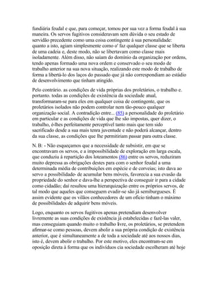 fundiária feudal e que, para começar, tomou por sua vez a forma feudal à sua
maneira. Os servos fugitivos consideravam sem dúvida o seu estado de
servidão precedente como uma coisa contingente à sua personalidade:
quanto a isto, agiam simplesmente como o' faz qualquer classe que se liberta
de uma cadeia e, deste modo, não se libertavam como classe mais
isoladamente. Além disso, não saíam do domínio da organização por ordens,
tendo apenas formado uma nova ordem e conservado o seu modo de
trabalho anterior na sua nova situação, realizando este modo de trabalho de
forma a libertá-lo dos laços do passado que já não correspondiam ao estádio
de desenvolvimento que tinham atingido.
Pelo contrário. as condições de vida próprias dos proletários, o trabalho e.
portanto. todas as condições de existência da sociedade atual,
transformaram-se para eles em qualquer coisa de contingente, que os
proletários isolados não podem controlar nem tão-pouco qualquer
organização social. A contradição entre... (85) a personalidade do proletário
em particular e as condições de vida que lhe são impostas, quer dizer, o
trabalho, é-lhes perfeitamente perceptível tanto mais que tem sido
sacrificado desde a sua mais tenra juventude e não poderá alcançar, dentro
da sua classe, as condições que lhe permitiriam passar para outra classe.
N. B: - Não esqueçamos que a necessidade de subsistir, em que se
encontravam os servos, e a impossibilidade de exploração em larga escala,
que conduziu à repartição dos loteamentos (86) entre os servos, reduziram
muito depressa as obrigações destes para com o senhor feudal a uma
determinada média de contribuições em espécie e de corveias; isto dava ao
servo a possibilidade- de acumular bens móveis, favorecia a sua evasão da
propriedade do senhor e dava-lhe a perspectiva de conseguir ir para a cidade
como cidadão; daí resultou uma hierarquização entre os próprios servos, de
tal modo que aqueles que conseguem evadir-se são já semiburgueses. É
assim evidente que os vilãos conhecedores de um ofício tinham o máximo
de possibilidades de adquirir bens móveis.
Logo, enquanto os servos fugitivos apenas pretendiam desenvolver
livremente as suas condições de existência já estabelecidas e fazê-las valer,
mas conseguiam quando muito o trabalho livre, os proletários, se pretendem
afirmar-se como pessoas, devem abolir a sua própria condição de existência
anterior, que é simultaneamente a de toda a sociedade até aos nossos dias,
isto é, devem abolir o trabalho. Por este motivo, eles encontram-se em
oposição direta à forma que os indivíduos cia sociedade escolheram até hoje
 